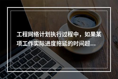 工程网络计划执行过程中，如果某项工作实际进度拖延的时间超过其