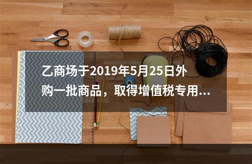 乙商场于2019年5月25日外购一批商品，取得增值税专用发票