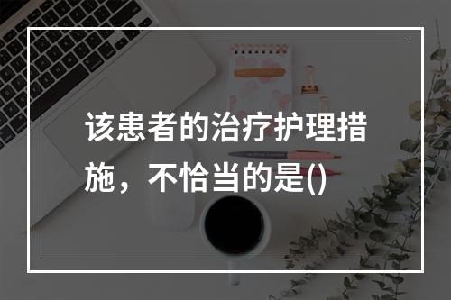 该患者的治疗护理措施，不恰当的是()