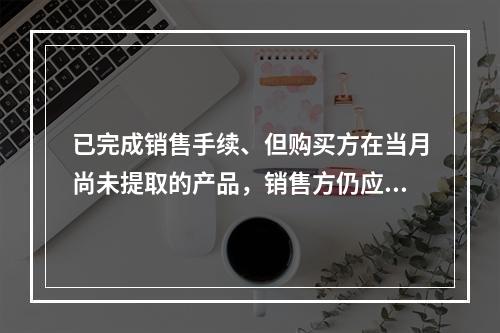 已完成销售手续、但购买方在当月尚未提取的产品，销售方仍应作为