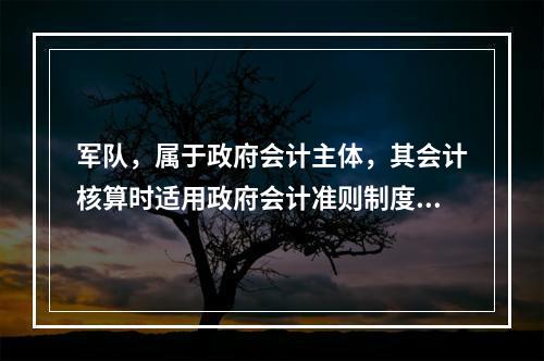 军队，属于政府会计主体，其会计核算时适用政府会计准则制度。（