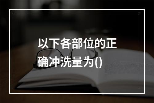 以下各部位的正确冲洗量为()