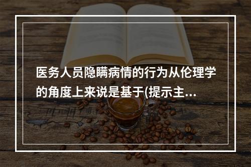 医务人员隐瞒病情的行为从伦理学的角度上来说是基于(提示主管医