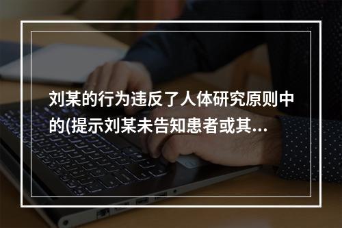 刘某的行为违反了人体研究原则中的(提示刘某未告知患者或其家属