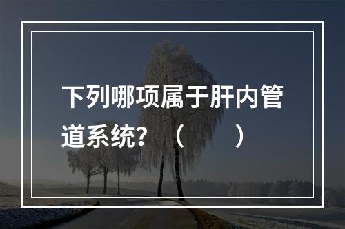 下列哪项属于肝内管道系统？（　　）