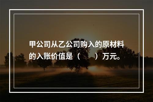 甲公司从乙公司购入的原材料的入账价值是（　　）万元。