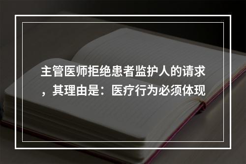 主管医师拒绝患者监护人的请求，其理由是：医疗行为必须体现