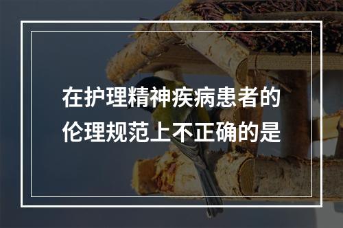 在护理精神疾病患者的伦理规范上不正确的是