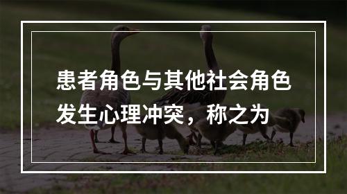 患者角色与其他社会角色发生心理冲突，称之为