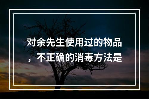 对余先生使用过的物品，不正确的消毒方法是