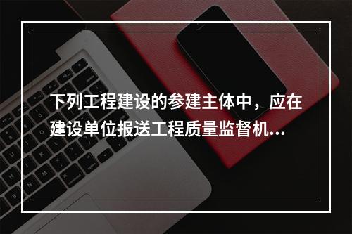 下列工程建设的参建主体中，应在建设单位报送工程质量监督机构的