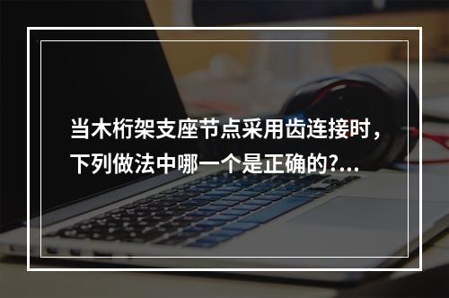 当木桁架支座节点采用齿连接时，下列做法中哪一个是正确的?（