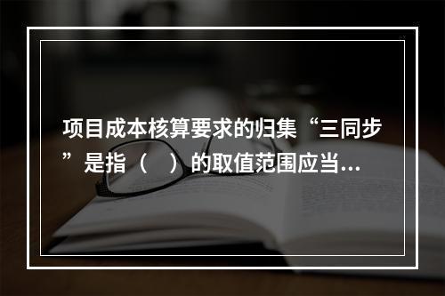 项目成本核算要求的归集“三同步”是指（　）的取值范围应当一致