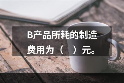 B产品所耗的制造费用为（　）元。