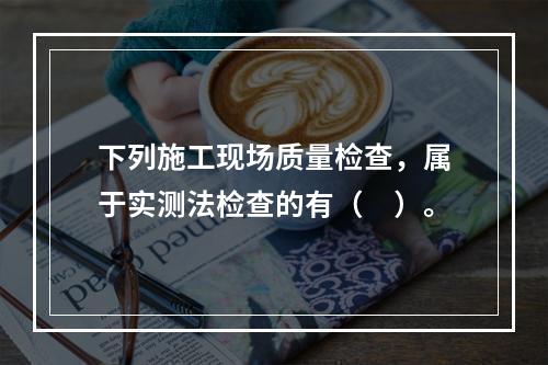 下列施工现场质量检查，属于实测法检查的有（　）。