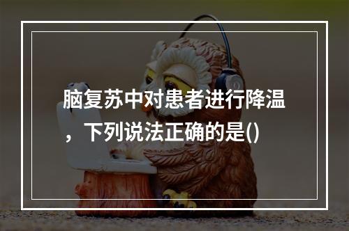 脑复苏中对患者进行降温，下列说法正确的是()