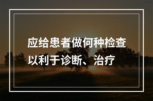 应给患者做何种检查以利于诊断、治疗