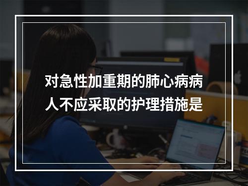 对急性加重期的肺心病病人不应采取的护理措施是