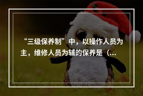 “三级保养制”中，以操作人员为主，维修人员为辅的保养是（  