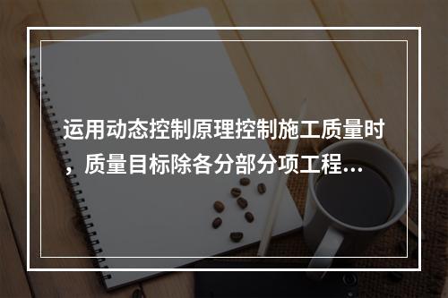 运用动态控制原理控制施工质量时，质量目标除各分部分项工程的施