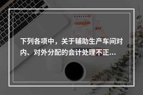 下列各项中，关于辅助生产车间对内、对外分配的会计处理不正确的