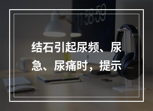 结石引起尿频、尿急、尿痛时，提示