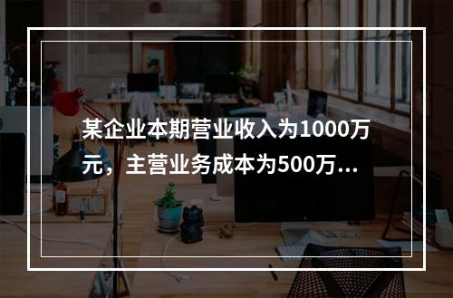 某企业本期营业收入为1000万元，主营业务成本为500万元，