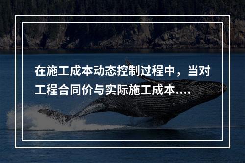 在施工成本动态控制过程中，当对工程合同价与实际施工成本.工程