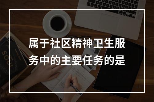 属于社区精神卫生服务中的主要任务的是