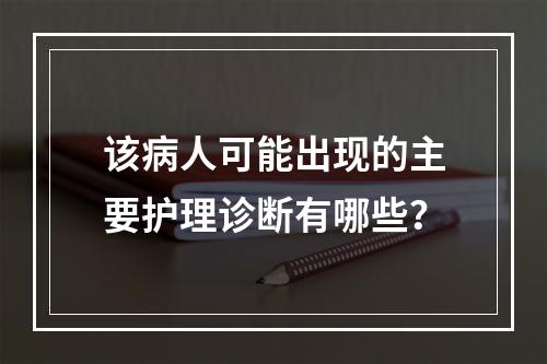 该病人可能出现的主要护理诊断有哪些？