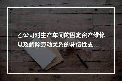 乙公司对生产车间的固定资产维修以及解除劳动关系的补偿性支出，