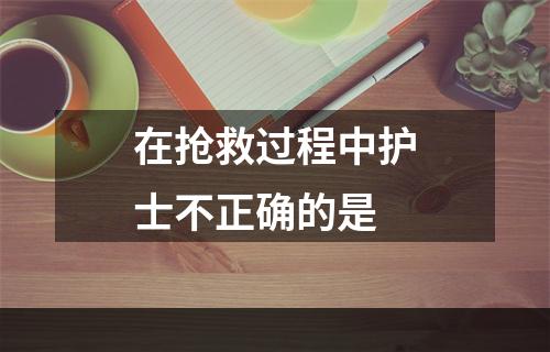 在抢救过程中护士不正确的是