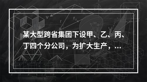 某大型跨省集团下设甲、乙、丙、丁四个分公司，为扩大生产，四家