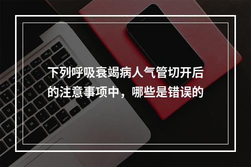 下列呼吸衰竭病人气管切开后的注意事项中，哪些是错误的