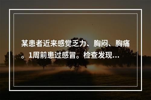 某患者近来感觉乏力、胸闷、胸痛。1周前患过感冒。检查发现心动