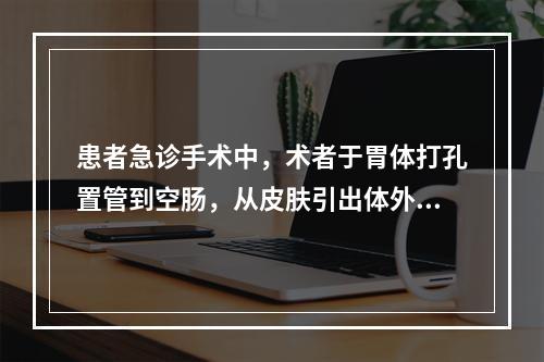 患者急诊手术中，术者于胃体打孔置管到空肠，从皮肤引出体外，其