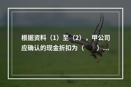 根据资料（1）至（2），甲公司应确认的现金折扣为（　　）元。