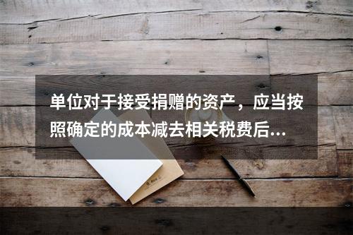 单位对于接受捐赠的资产，应当按照确定的成本减去相关税费后的净