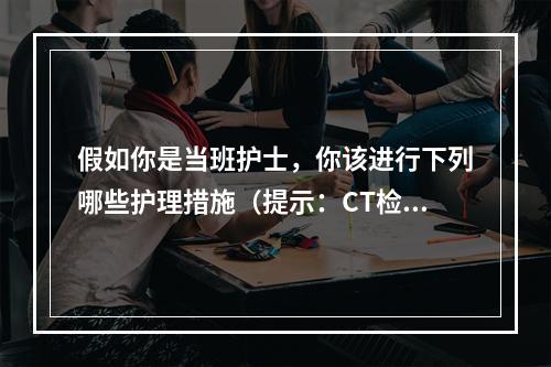 假如你是当班护士，你该进行下列哪些护理措施（提示：CT检查发