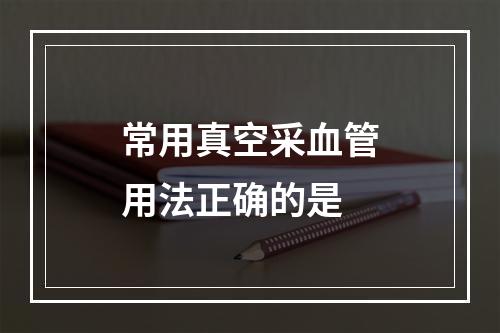 常用真空采血管用法正确的是