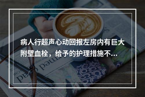 病人行超声心动回报左房内有巨大附壁血栓，给予的护理措施不当的