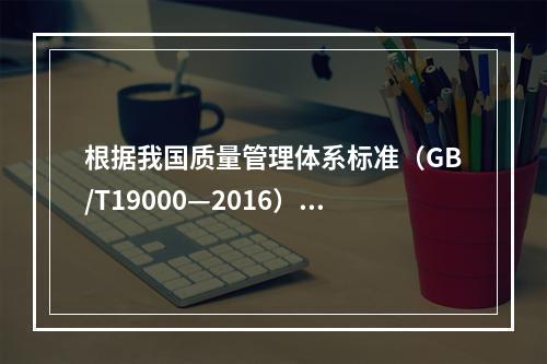 根据我国质量管理体系标准（GB/T19000—2016），工