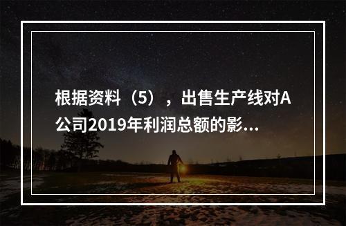 根据资料（5），出售生产线对A公司2019年利润总额的影响金