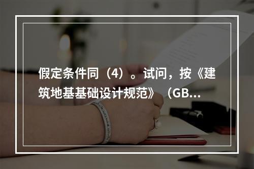 假定条件同（4）。试问，按《建筑地基基础设计规范》（GB 5