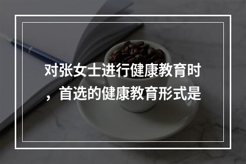 对张女士进行健康教育时，首选的健康教育形式是