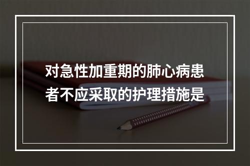 对急性加重期的肺心病患者不应采取的护理措施是