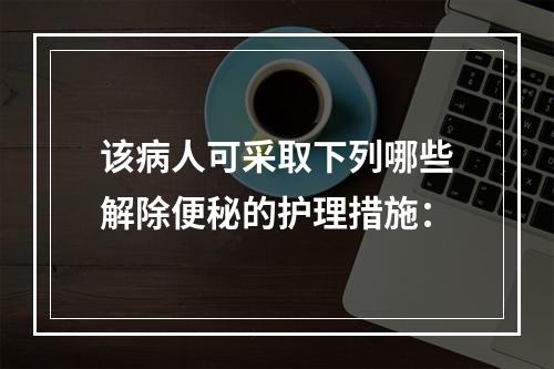 该病人可采取下列哪些解除便秘的护理措施：