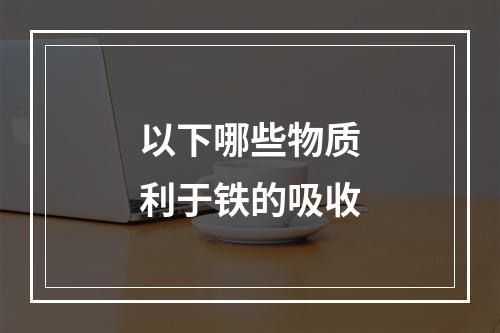 以下哪些物质利于铁的吸收