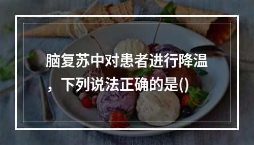 脑复苏中对患者进行降温，下列说法正确的是()