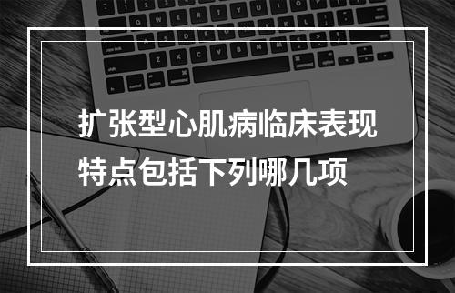 扩张型心肌病临床表现特点包括下列哪几项